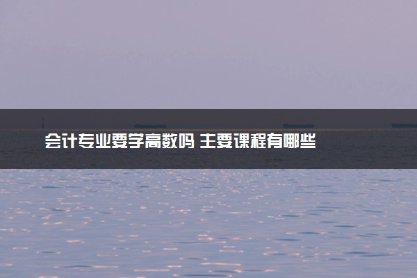 会计专业要学高数吗 主要课程有哪些