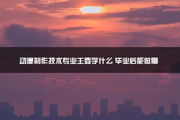 动漫制作技术专业主要学什么 毕业后能做哪些工作