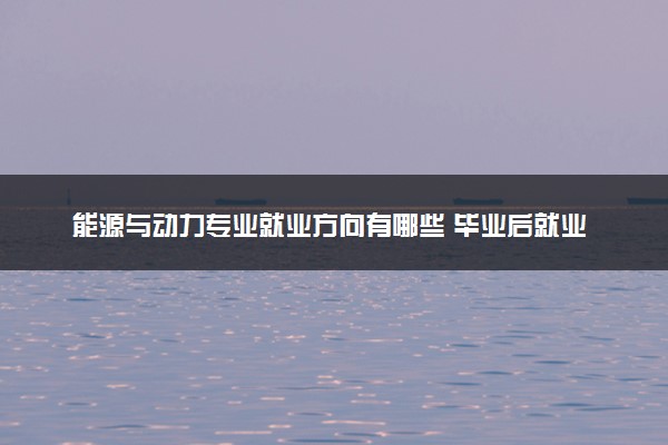 能源与动力专业就业方向有哪些 毕业后就业薪资是多少