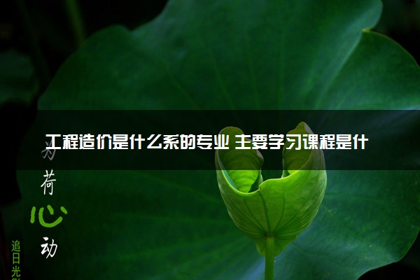 工程造价是什么系的专业 主要学习课程是什么