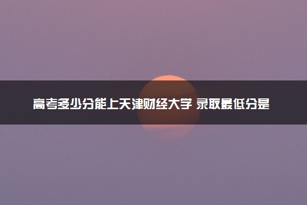 高考多少分能上天津财经大学 录取最低分是多少（2025参考）