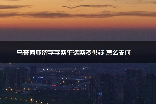 马来西亚留学学费生活费多少钱 怎么支付