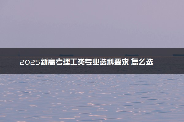 2025新高考理工类专业选科要求 怎么选专业覆盖率大