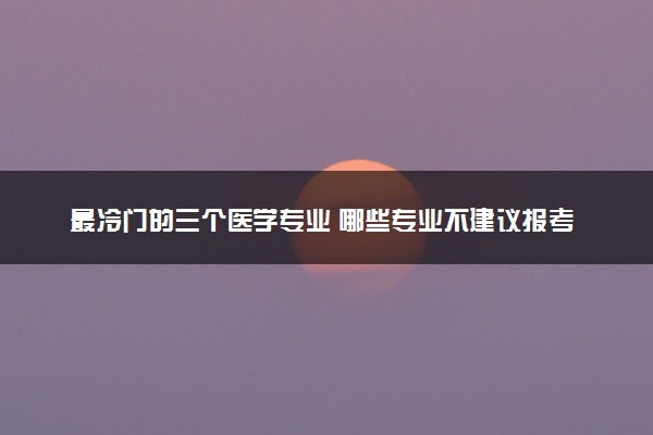 最冷门的三个医学专业 哪些专业不建议报考