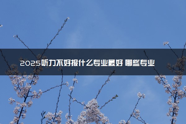 2025听力不好报什么专业最好 哪些专业限报