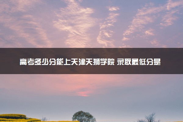 高考多少分能上天津天狮学院 录取最低分是多少（2025参考）
