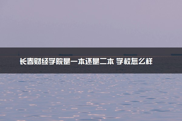 长春财经学院是一本还是二本 学校怎么样
