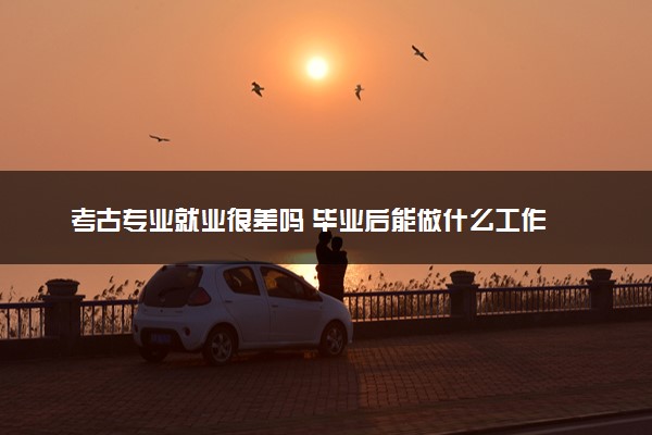 考古专业就业很差吗 毕业后能做什么工作