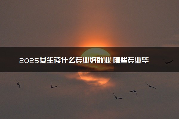 2025女生读什么专业好就业 哪些专业毕业后工作稳定