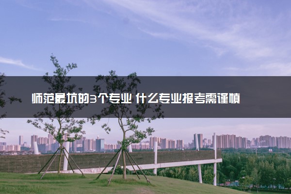 师范最坑的3个专业 什么专业报考需谨慎