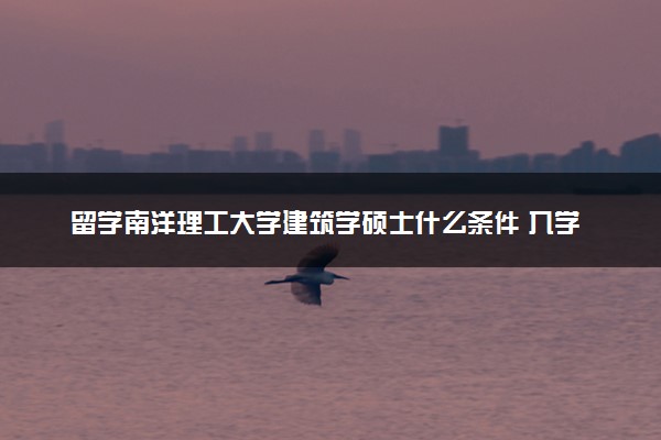 留学南洋理工大学建筑学硕士什么条件 入学流程是怎样的