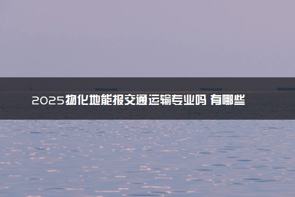 2025物化地能报交通运输专业吗 有哪些注意事项