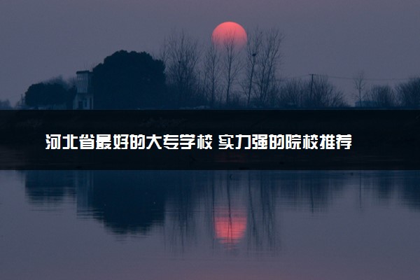 河北省最好的大专学校 实力强的院校推荐
