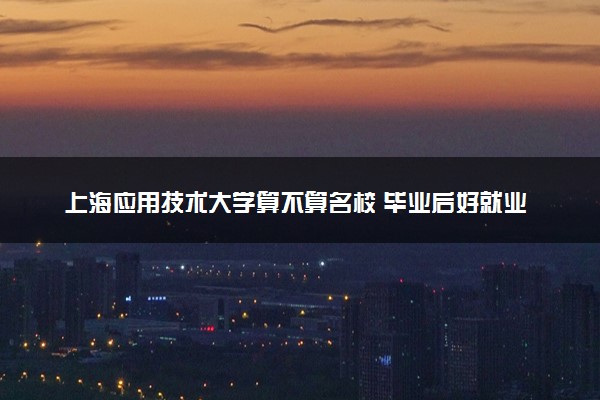 上海应用技术大学算不算名校 毕业后好就业吗