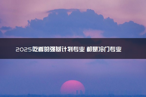 2025吃香的强基计划专业 都是冷门专业吗