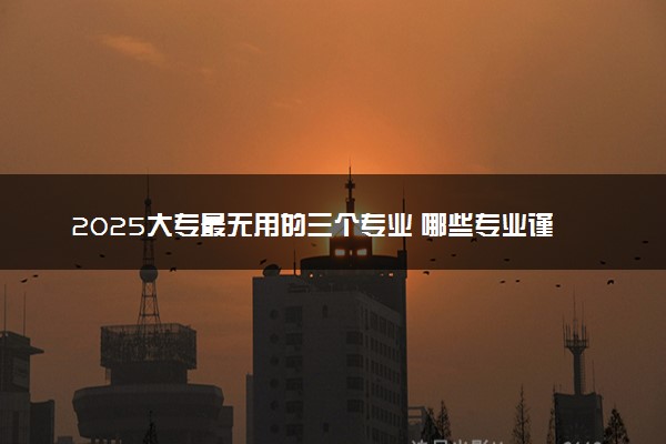 2025大专最无用的三个专业 哪些专业谨慎选择