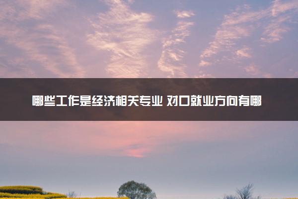哪些工作是经济相关专业 对口就业方向有哪些