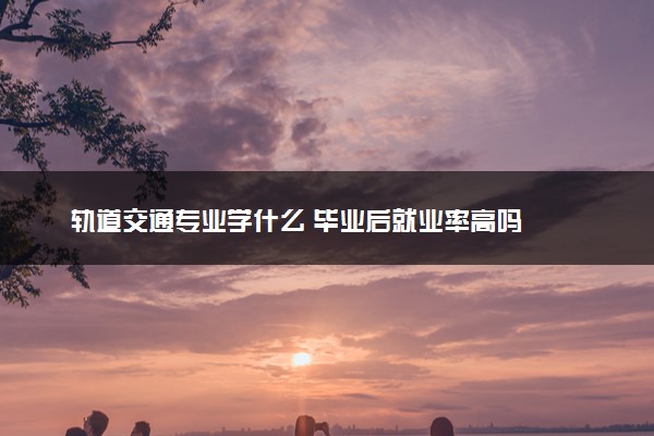 轨道交通专业学什么 毕业后就业率高吗