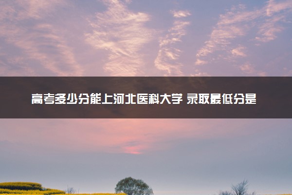 高考多少分能上河北医科大学 录取最低分是多少（2025参考）