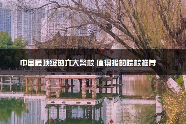 中国最顶级的六大警校 值得报的院校推荐