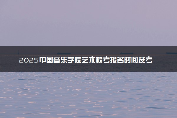 2025中国音乐学院艺术校考报名时间及考试时间 什么时候报名