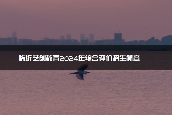 临沂艺创教育2024年综合评价招生简章