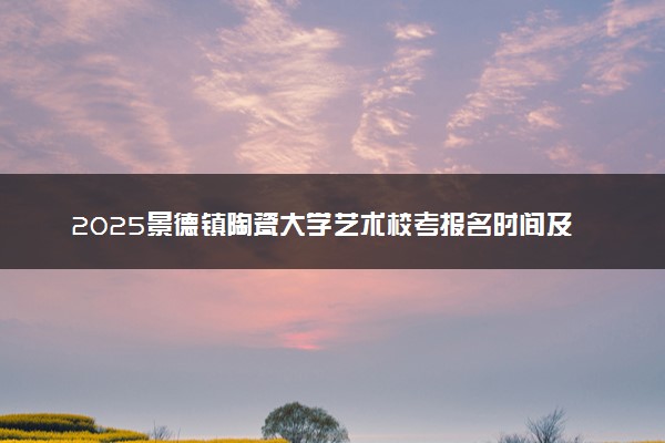 2025景德镇陶瓷大学艺术校考报名时间及考试时间 什么时候报名