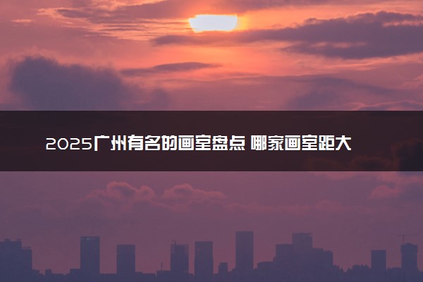 2025广州有名的画室盘点 哪家画室距大学城最近
