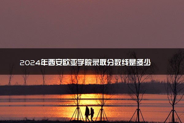 2024年西安欧亚学院录取分数线是多少 各省最低分数线及位次