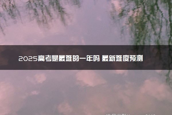 2025高考是最难的一年吗 最新难度预测
