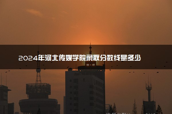2024年河北传媒学院录取分数线是多少 各省最低分数线及位次