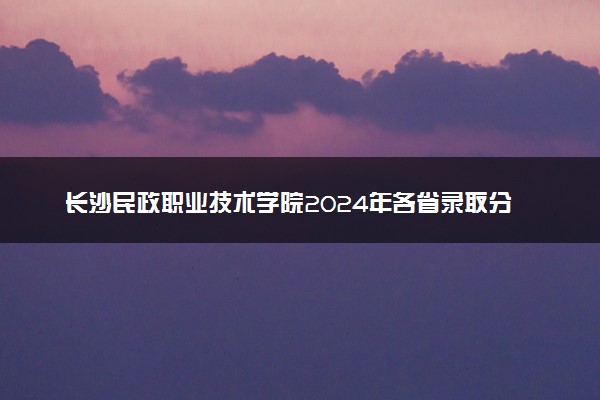 长沙民政职业技术学院2024年各省录取分数线 多少分能考上