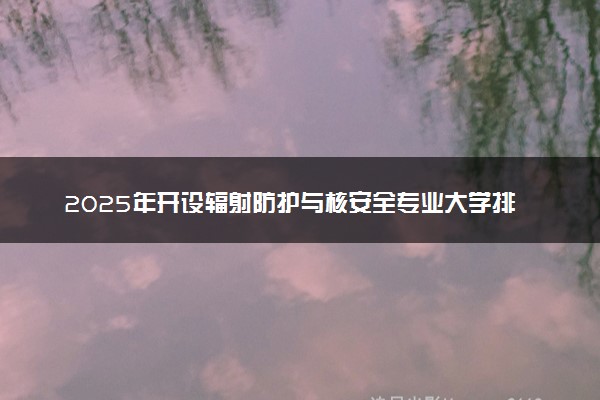 2025年开设辐射防护与核安全专业大学排名及评级 高校排行榜