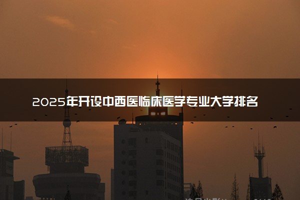 2025年开设中西医临床医学专业大学排名及评级 高校排行榜