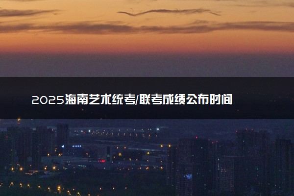 2025海南艺术统考/联考成绩公布时间 什么时候查分