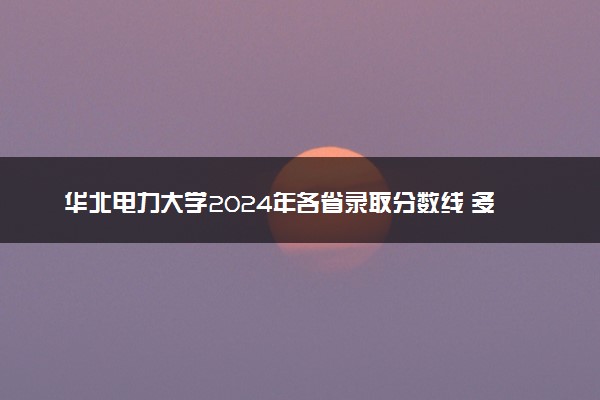 华北电力大学2024年各省录取分数线 多少分能考上