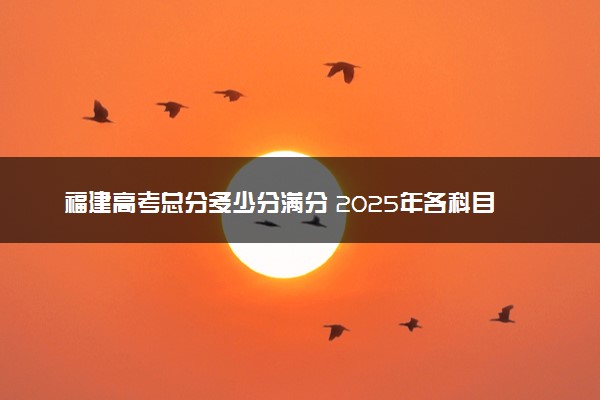 福建高考总分多少分满分 2025年各科目分值如何分配