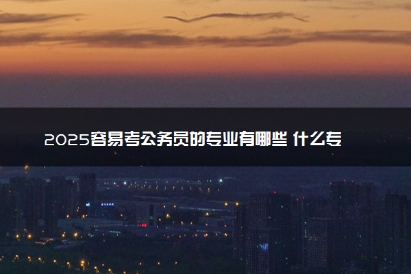 2025容易考公务员的专业有哪些 什么专业吃香