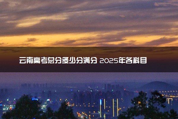 云南高考总分多少分满分 2025年各科目分值如何分配