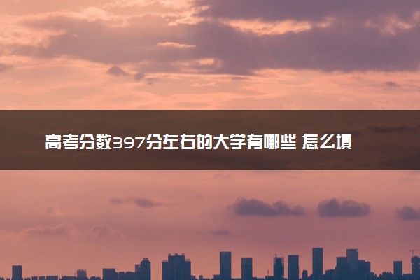 高考分数397分左右的大学有哪些 怎么填报志愿