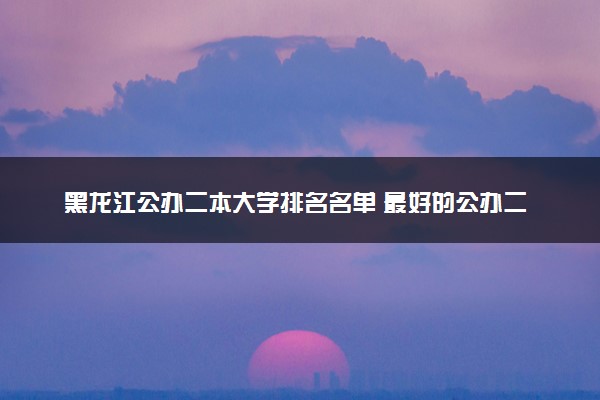 黑龙江公办二本大学排名名单 最好的公办二本院校（2025年参考）