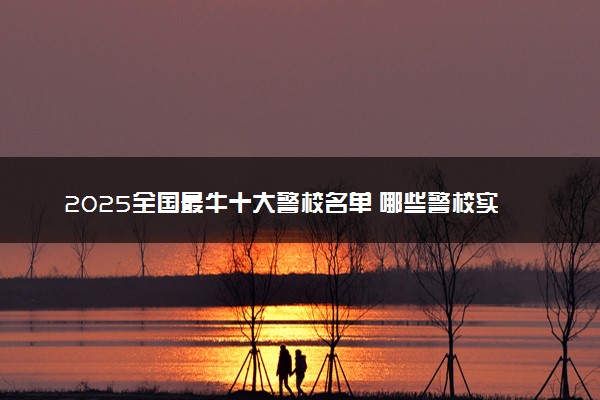 2025全国最牛十大警校名单 哪些警校实力强