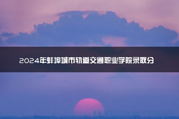 2024年蚌埠城市轨道交通职业学院录取分数线是多少 各省最低分数线及位次