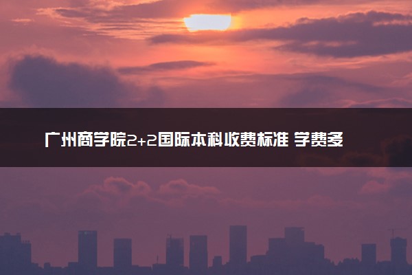 广州商学院2+2国际本科收费标准 学费多少钱