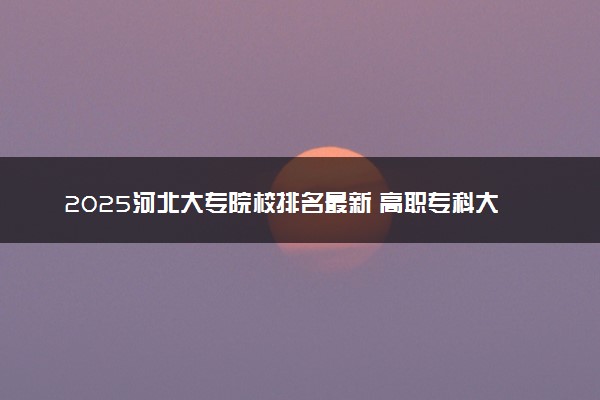 2025河北大专院校排名最新 高职专科大学排行榜【校友会】