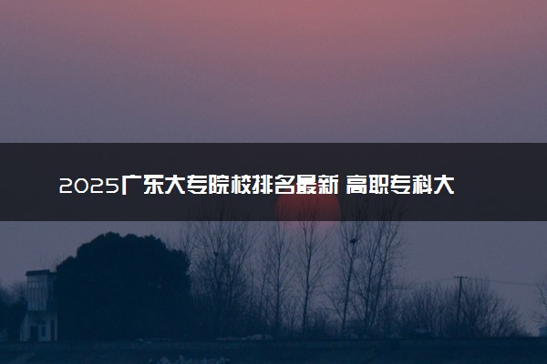 2025广东大专院校排名最新 高职专科大学排行榜【校友会】