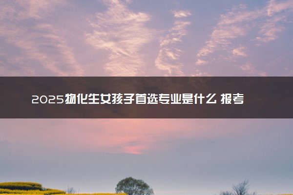 2025物化生女孩子首选专业是什么 报考哪些专业好