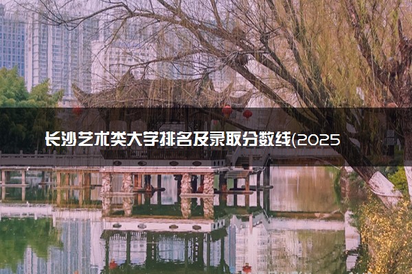 长沙艺术类大学排名及录取分数线（2025年参考）