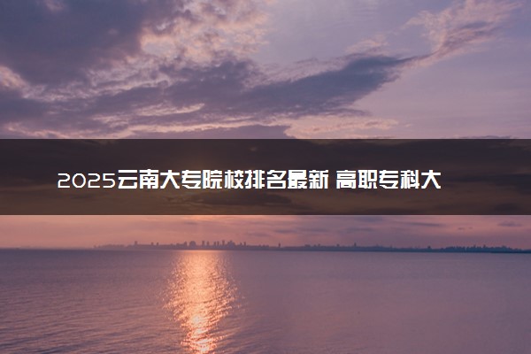 2025云南大专院校排名最新 高职专科大学排行榜【校友会】