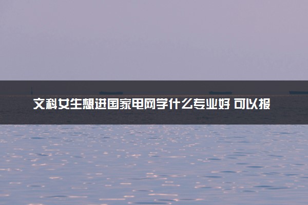 文科女生想进国家电网学什么专业好 可以报考哪些专业